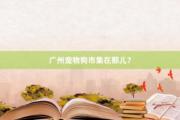 广州宠物狗市集在那儿？